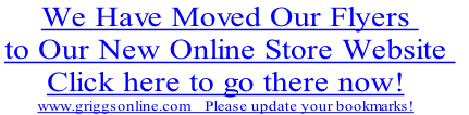 We Have Moved Our Flyers 
to Our New Online Store Website 
Click here to go there now!
www.griggsonline.com    Please update your bookmarks!
